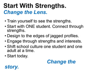 Start With Strengths.
Change the Lens.
• Train yourself to see the strengths.
• Start with ONE student. Connect through
strengths.
• Design to the edges of jagged profiles.
• Engage through strengths and interests.
• Shift school culture one student and one
adult at a time.
• Start today.
Change the
story.
 