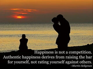 Constant comparisons
Happiness is not a competition.
Authentic happiness derives from raising the bar
for yourself, not rating yourself against others.
~Martin Seligman
 