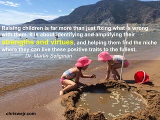 Raising children is far more than just fixing what is wrong
with them. It is about identifying and amplifying their
strengths and virtues, and helping them find the niche
where they can live these positive traits to the fullest.
Dr. Martin Seligman
chriswejr.com
 