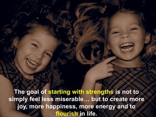 The goal of starting with strengths is not to
simply feel less miserable… but to create more
joy, more happiness, more energy and to
flourish in life.
 