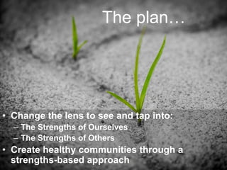 The plan…
• Change the lens to see and tap into:
– The Strengths of Ourselves
– The Strengths of Others
• Create healthy communities through a
strengths-based approach
 