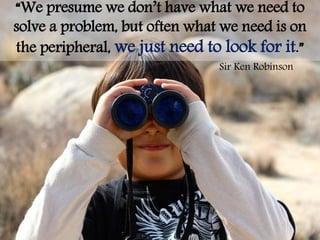“We presume we don’t have what we need to
solve a problem, but often what we need is on
the peripheral, we just need to look for it.”
Sir Ken Robinson
 
