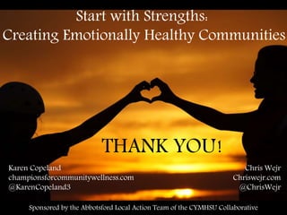 Start with Strengths:
Creating Emotionally Healthy Communities
Karen Copeland
championsforcommunitywellness.com
@KarenCopeland3
Chris Wejr
Chriswejr.com
@ChrisWejr
Sponsored by the Abbotsford Local Action Team of the CYMHSU Collaborative
THANK YOU!
 