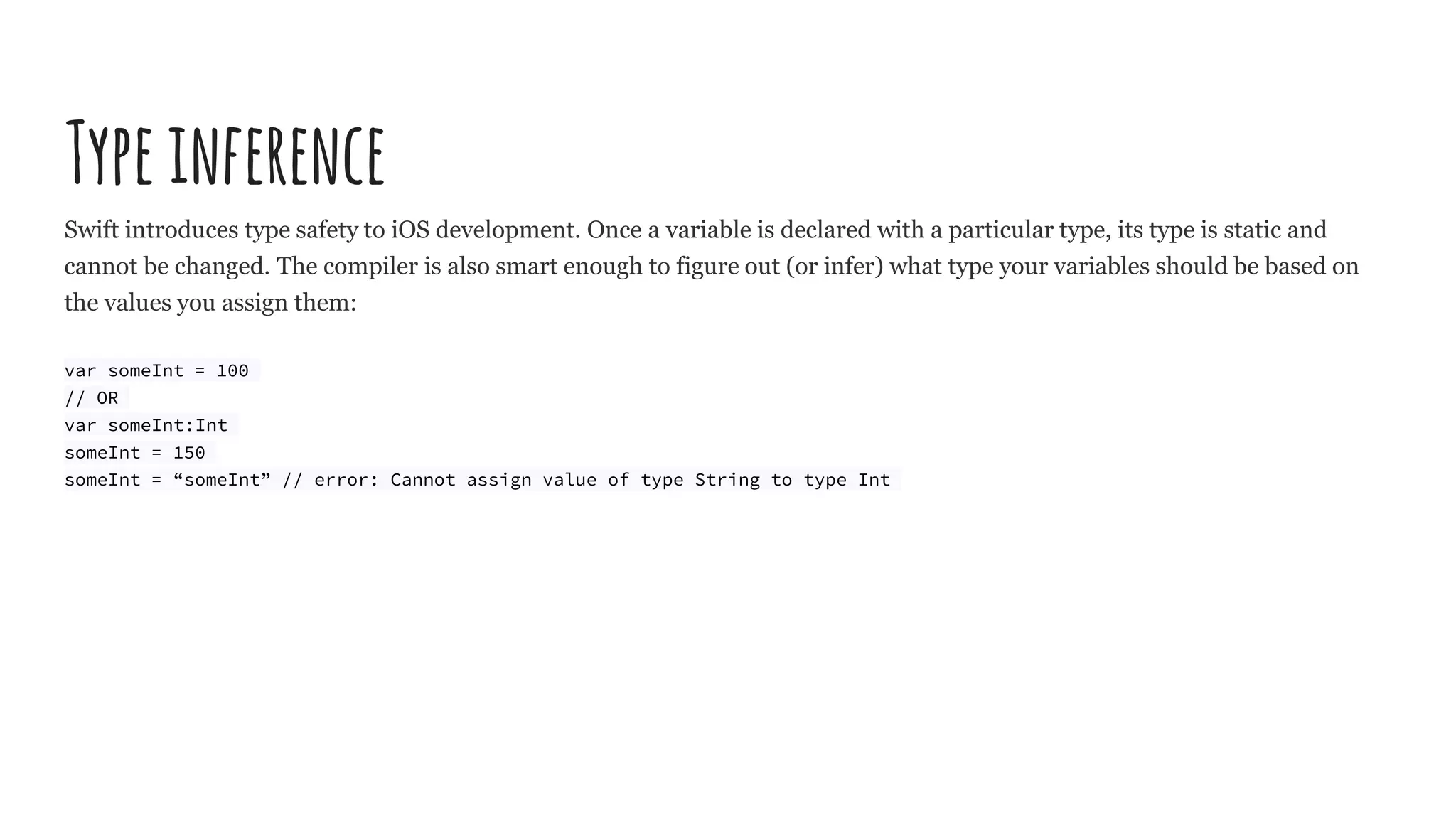 Typeinference
Swift introduces type safety to iOS development. Once a variable is declared with a particular type, its type is static and
cannot be changed. The compiler is also smart enough to figure out (or infer) what type your variables should be based on
the values you assign them:
var someInt = 100
// OR
var someInt:Int
someInt = 150
someInt = “someInt” // error: Cannot assign value of type String to type Int
 