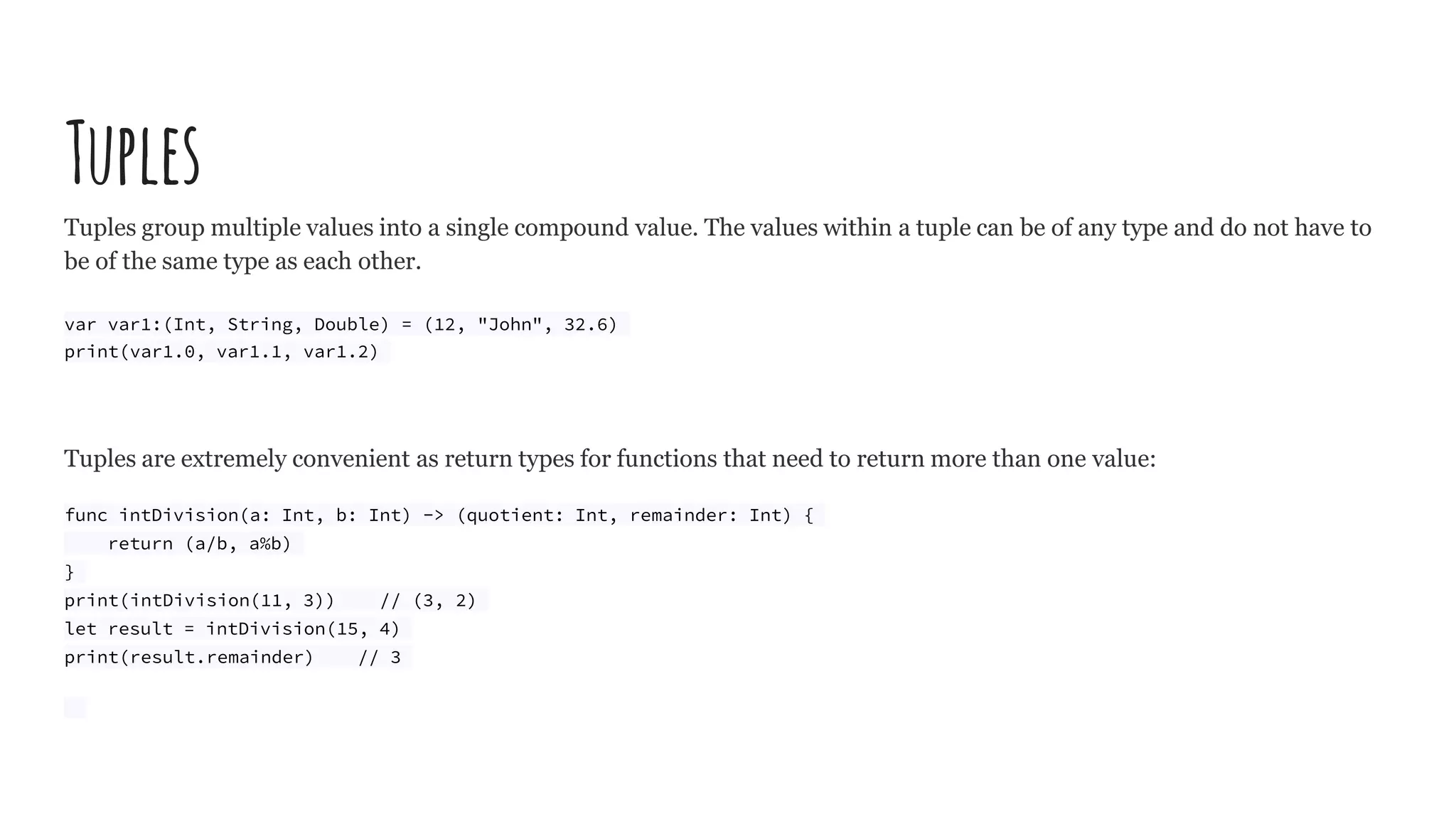 Tuples
Tuples group multiple values into a single compound value. The values within a tuple can be of any type and do not have to
be of the same type as each other.
var var1:(Int, String, Double) = (12, "John", 32.6)
print(var1.0, var1.1, var1.2)
Tuples are extremely convenient as return types for functions that need to return more than one value:
func intDivision(a: Int, b: Int) -> (quotient: Int, remainder: Int) {
return (a/b, a%b)
}
print(intDivision(11, 3)) // (3, 2)
let result = intDivision(15, 4)
print(result.remainder) // 3
 