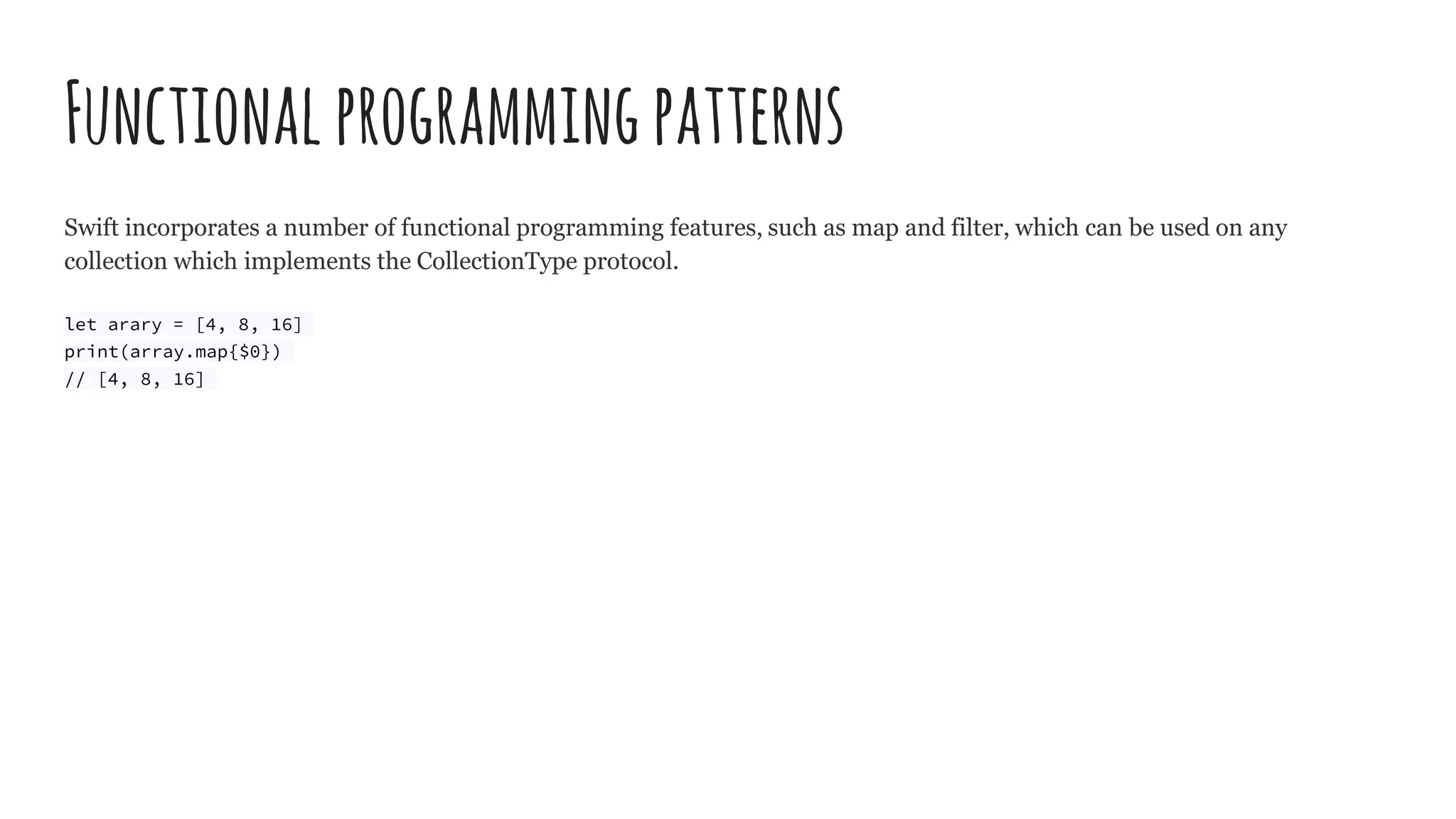 Functionalprogrammingpatterns
Swift incorporates a number of functional programming features, such as map and filter, which can be used on any
collection which implements the CollectionType protocol.
let arary = [4, 8, 16]
print(array.map{$0})
// [4, 8, 16]
 
