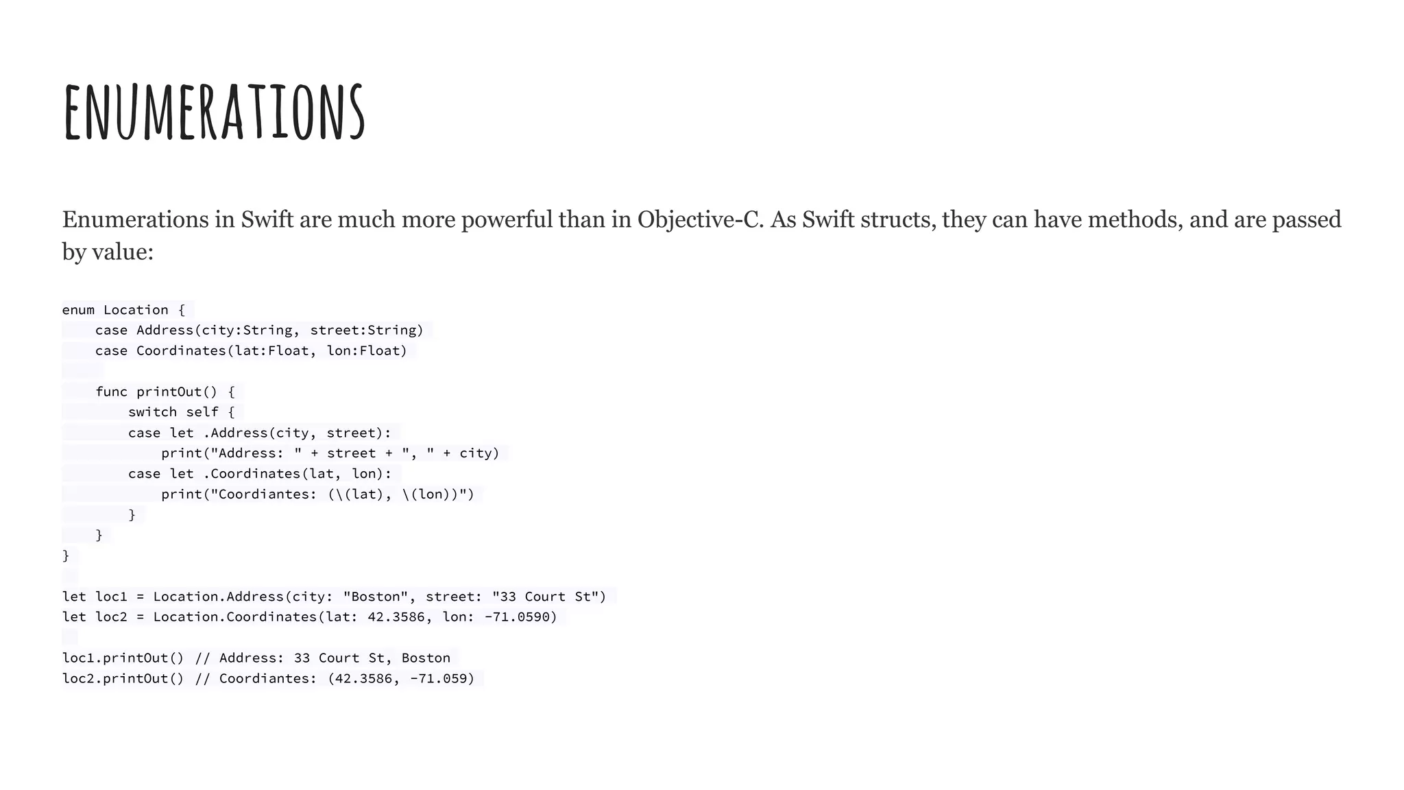 enumerations
Enumerations in Swift are much more powerful than in Objective-C. As Swift structs, they can have methods, and are passed
by value:
enum Location {
case Address(city:String, street:String)
case Coordinates(lat:Float, lon:Float)
func printOut() {
switch self {
case let .Address(city, street):
print("Address: " + street + ", " + city)
case let .Coordinates(lat, lon):
print("Coordiantes: ((lat), (lon))")
}
}
}
let loc1 = Location.Address(city: "Boston", street: "33 Court St")
let loc2 = Location.Coordinates(lat: 42.3586, lon: -71.0590)
loc1.printOut() // Address: 33 Court St, Boston
loc2.printOut() // Coordiantes: (42.3586, -71.059)
 