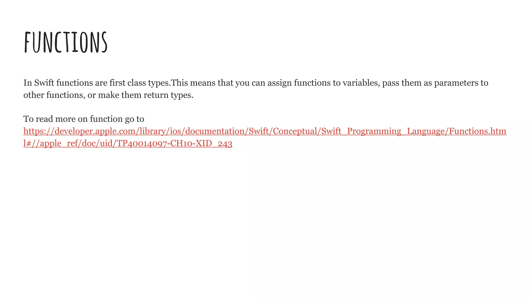 functions
In Swift functions are first class types.This means that you can assign functions to variables, pass them as parameters to
other functions, or make them return types.
To read more on function go to
https://developer.apple.com/library/ios/documentation/Swift/Conceptual/Swift_Programming_Language/Functions.htm
l#//apple_ref/doc/uid/TP40014097-CH10-XID_243
 