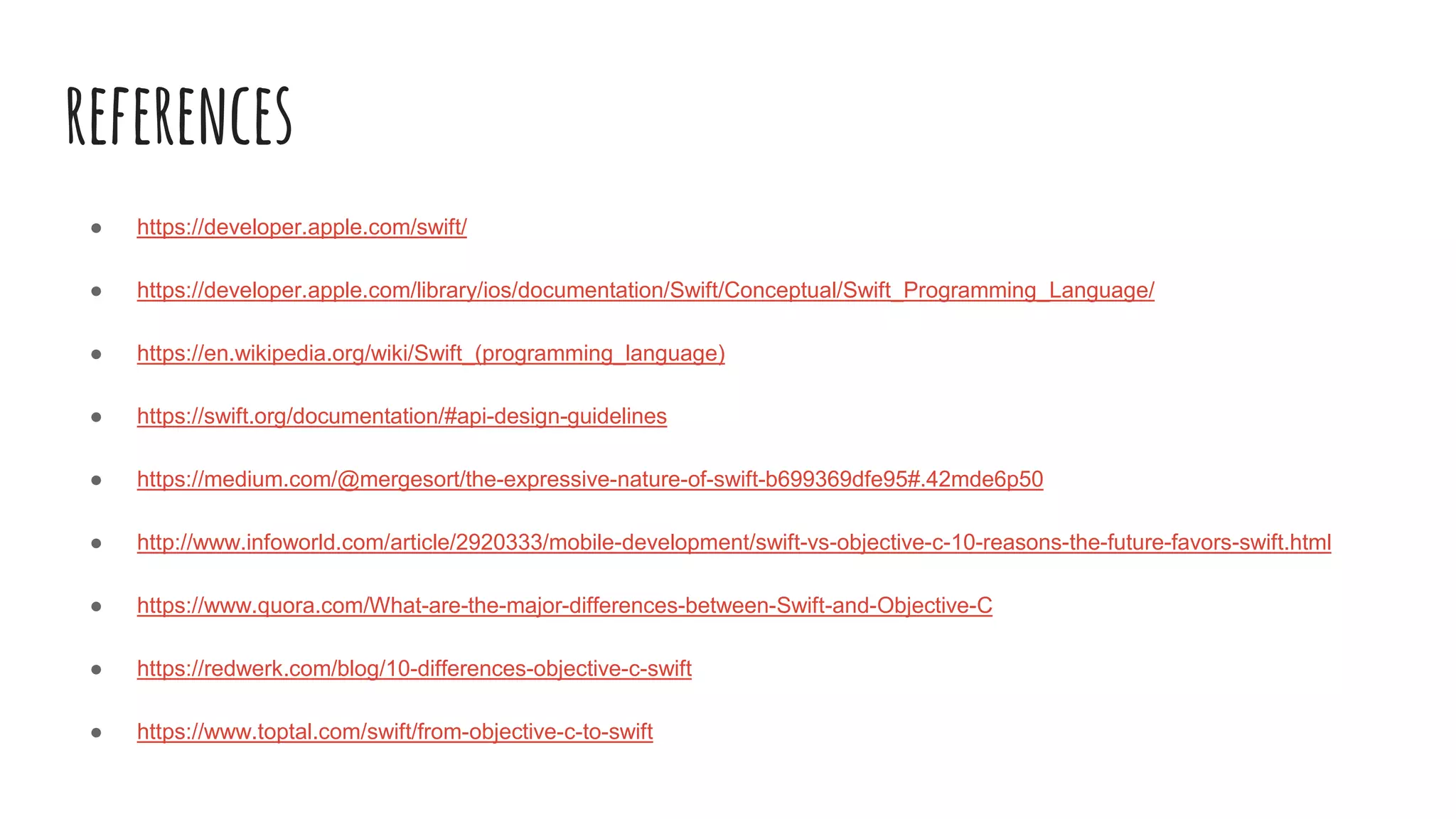 references
● https://developer.apple.com/swift/
● https://developer.apple.com/library/ios/documentation/Swift/Conceptual/Swift_Programming_Language/
● https://en.wikipedia.org/wiki/Swift_(programming_language)
● https://swift.org/documentation/#api-design-guidelines
● https://medium.com/@mergesort/the-expressive-nature-of-swift-b699369dfe95#.42mde6p50
● http://www.infoworld.com/article/2920333/mobile-development/swift-vs-objective-c-10-reasons-the-future-favors-swift.html
● https://www.quora.com/What-are-the-major-differences-between-Swift-and-Objective-C
● https://redwerk.com/blog/10-differences-objective-c-swift
● https://www.toptal.com/swift/from-objective-c-to-swift
 