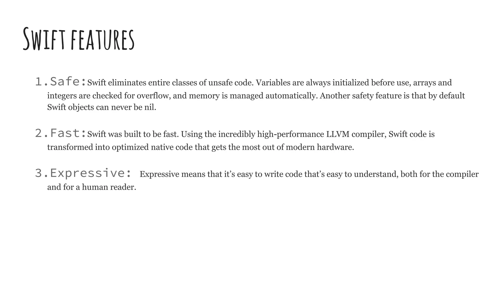 Swiftfeatures
1.Safe:Swift eliminates entire classes of unsafe code. Variables are always initialized before use, arrays and
integers are checked for overflow, and memory is managed automatically. Another safety feature is that by default
Swift objects can never be nil.
2.Fast:Swift was built to be fast. Using the incredibly high-performance LLVM compiler, Swift code is
transformed into optimized native code that gets the most out of modern hardware.
3.Expressive: Expressive means that it’s easy to write code that’s easy to understand, both for the compiler
and for a human reader.
 