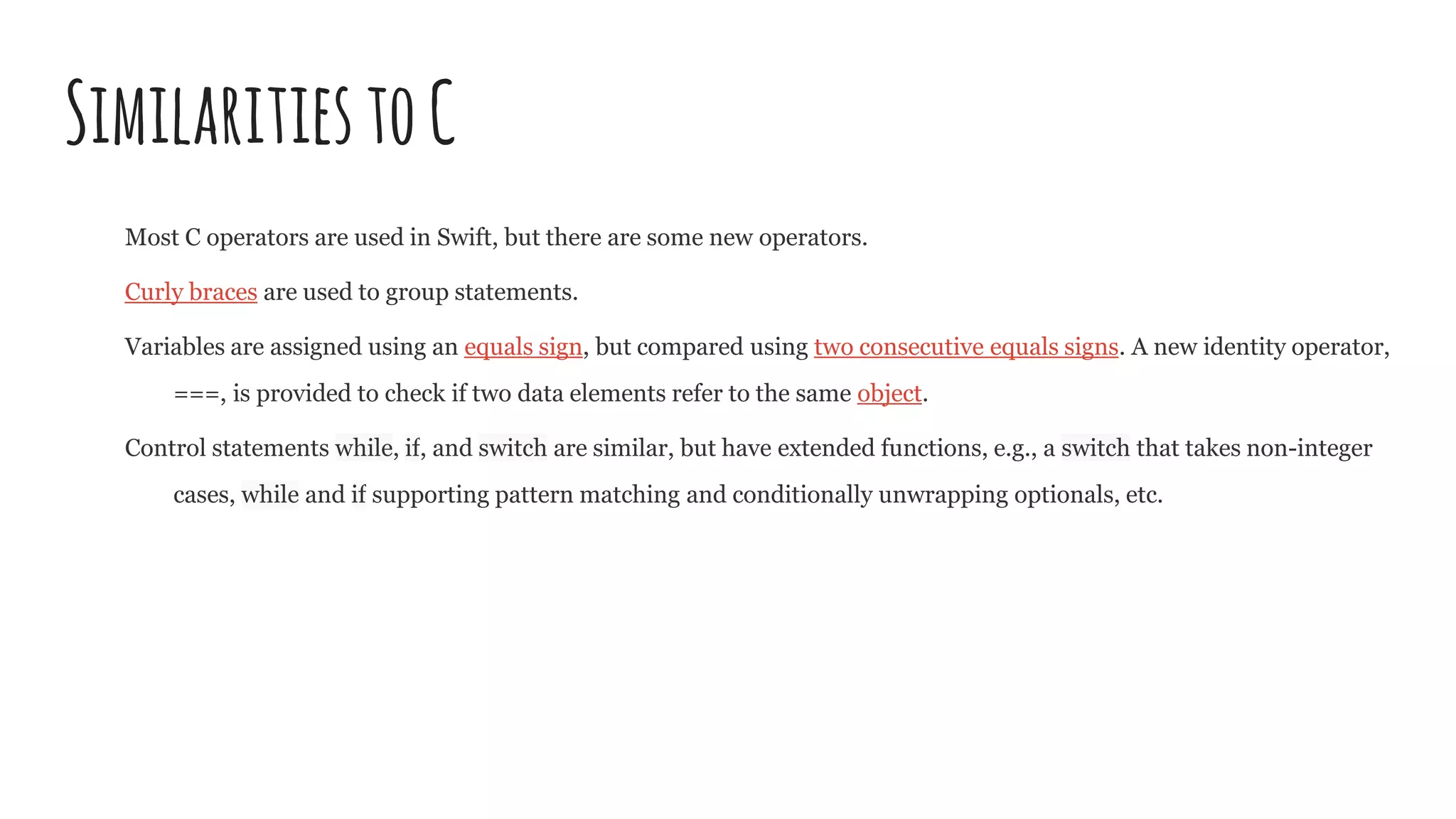 SimilaritiestoC
Most C operators are used in Swift, but there are some new operators.
Curly braces are used to group statements.
Variables are assigned using an equals sign, but compared using two consecutive equals signs. A new identity operator,
===, is provided to check if two data elements refer to the same object.
Control statements while, if, and switch are similar, but have extended functions, e.g., a switch that takes non-integer
cases, while and if supporting pattern matching and conditionally unwrapping optionals, etc.
 