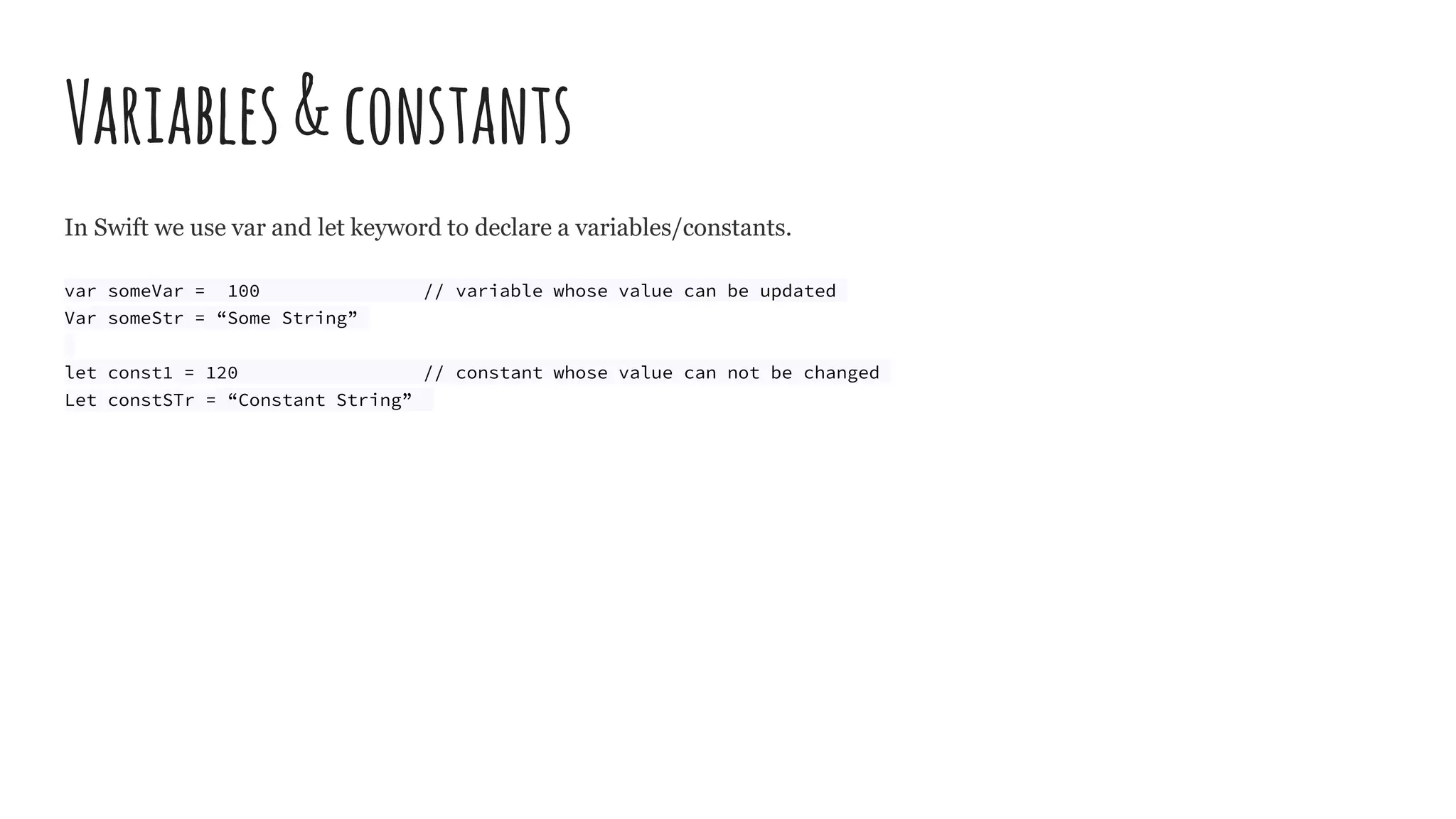 Variables&constants
In Swift we use var and let keyword to declare a variables/constants.
var someVar = 100 // variable whose value can be updated
Var someStr = “Some String”
let const1 = 120 // constant whose value can not be changed
Let constSTr = “Constant String”
 