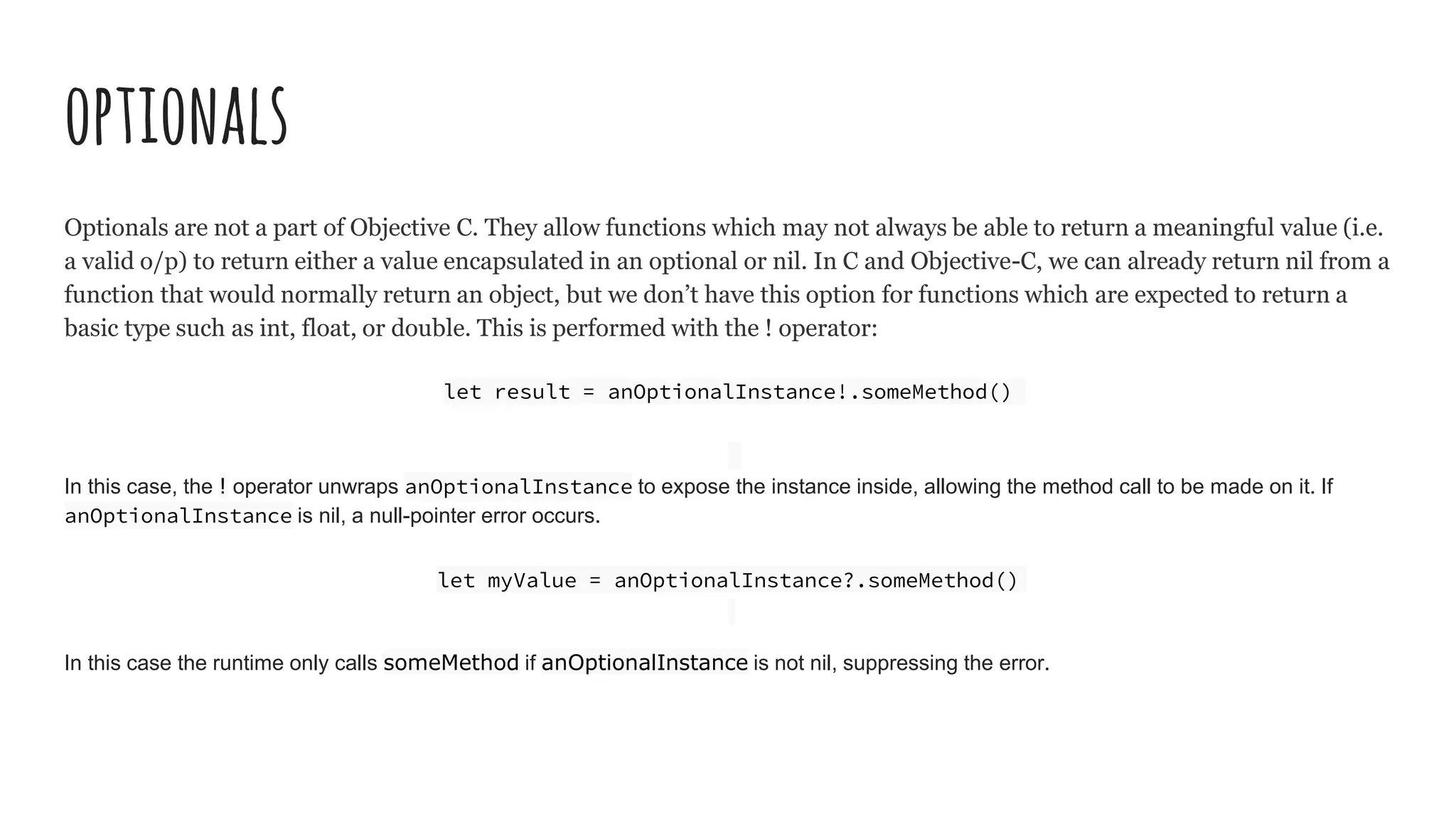 optionals
Optionals are not a part of Objective C. They allow functions which may not always be able to return a meaningful value (i.e.
a valid o/p) to return either a value encapsulated in an optional or nil. In C and Objective-C, we can already return nil from a
function that would normally return an object, but we don’t have this option for functions which are expected to return a
basic type such as int, float, or double. This is performed with the ! operator:
let result = anOptionalInstance!.someMethod()
In this case, the ! operator unwraps anOptionalInstance to expose the instance inside, allowing the method call to be made on it. If
anOptionalInstance is nil, a null-pointer error occurs.
let myValue = anOptionalInstance?.someMethod()
In this case the runtime only calls someMethod if anOptionalInstance is not nil, suppressing the error.
 