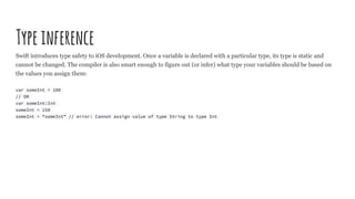 Typeinference
Swift introduces type safety to iOS development. Once a variable is declared with a particular type, its type is static and
cannot be changed. The compiler is also smart enough to figure out (or infer) what type your variables should be based on
the values you assign them:
var someInt = 100
// OR
var someInt:Int
someInt = 150
someInt = “someInt” // error: Cannot assign value of type String to type Int
 