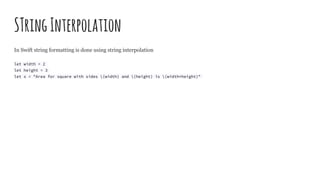 STringInterpolation
In Swift string formatting is done using string interpolation
let width = 2
let height = 3
let s = "Area for square with sides (width) and (height) is (width*height)"
 