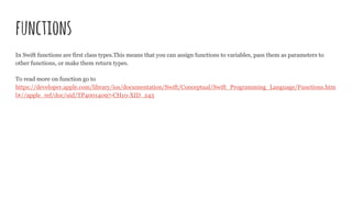 functions
In Swift functions are first class types.This means that you can assign functions to variables, pass them as parameters to
other functions, or make them return types.
To read more on function go to
https://developer.apple.com/library/ios/documentation/Swift/Conceptual/Swift_Programming_Language/Functions.htm
l#//apple_ref/doc/uid/TP40014097-CH10-XID_243
 