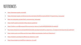 references
● https://developer.apple.com/swift/
● https://developer.apple.com/library/ios/documentation/Swift/Conceptual/Swift_Programming_Language/
● https://en.wikipedia.org/wiki/Swift_(programming_language)
● https://swift.org/documentation/#api-design-guidelines
● https://medium.com/@mergesort/the-expressive-nature-of-swift-b699369dfe95#.42mde6p50
● http://www.infoworld.com/article/2920333/mobile-development/swift-vs-objective-c-10-reasons-the-future-favors-swift.html
● https://www.quora.com/What-are-the-major-differences-between-Swift-and-Objective-C
● https://redwerk.com/blog/10-differences-objective-c-swift
● https://www.toptal.com/swift/from-objective-c-to-swift
 