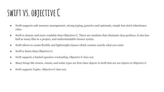 swiftvs.objectiveC
● Swift supports safe memory management, strong typing, generics and optionals, simple but strict inheritance
rules.
● Swift is cleaner and more readable than Objective-C. There are modules that eliminate class prefixes. It also has
half as many files in a project, and understandable closure syntax.
● Swift allows to create flexible and lightweight classes which contain exactly what you want.
● Swift is faster than Objective-C.
● Swift supports a limited operator overloading. Objective-C does not.
● Many things like structs, enums, and scalar types are first-class objects in Swift that are not objects in Objective-C
● Swift supports Tuples. Objective-C does not.
 