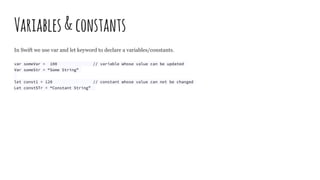 Variables&constants
In Swift we use var and let keyword to declare a variables/constants.
var someVar = 100 // variable whose value can be updated
Var someStr = “Some String”
let const1 = 120 // constant whose value can not be changed
Let constSTr = “Constant String”
 
