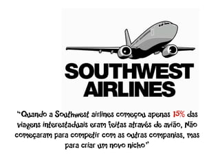 “Quando a Southwest airlines começou apenas 15% das
 viagens interestaduais eram feitas através de avião, Não
começaram para competir com as outras companias, mas
                para criar um novo nicho”
 