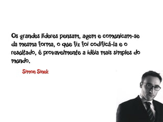 Os grandes líderes pensam, agem e comunicam-se
da mesma forma, o que fiz foi codificá-la e o
resultado, é provavelmente a idéia mais simples do
mundo.
    Simon Sinek
 
