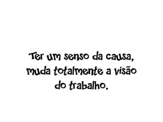 Ter um senso da causa,
muda totalmente a visão
     do trabalho.
 