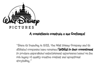 A consistência construiu a sua Confiança!


“Since its founding in 1923, The Walt Disney Company and its
affiliated companies have remained faithful to their commitment
to produce unparalleled entertainment experiences based on the
rich legacy of quality creative content and exceptional
storytelling.”
 