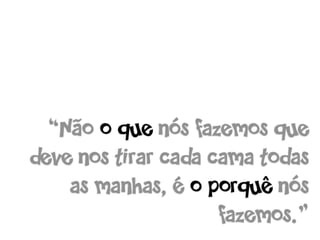“Não o que nós fazemos que
deve nos tirar cada cama todas
    as manhas, é o porquê nós
                     fazemos.”
 
