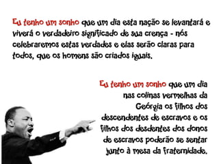Eu tenho um sonho que um dia esta nação se levantará e
viverá o verdadeiro significado de sua crença - nós
celebraremos estas verdades e elas serão claras para
todos, que os homens são criados iguais.

                       Eu tenho um sonho que um dia
                               nas colinas vermelhas da
                                   Geórgia os filhos dos
                       descendentes de escravos e os
                       filhos dos desdentes dos donos
                        de escravos poderão se sentar
                          junto à mesa da fraternidade.
 
