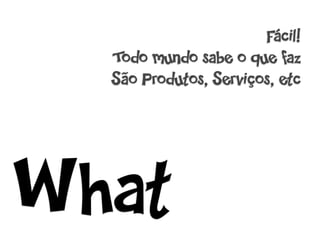 Fácil!
  Todo mundo sabe o que faz
  São Produtos, Serviços, etc




What
 