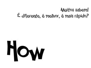 Muitos sabem!
É diferente, é melhor, é mais rápido?




How
 