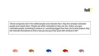 “Great companies don’t hire skilled people and motivate them, they hire already motivated
people and inspire them. People are either motivated or they are not. Unless you give
motivated people something to believe in, something bigger than their job to work toward, they
will motivate themselves to find a new job and you’ll be stuck with whoever’s left.”
 