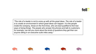 “The role of a leader is not to come up with all the great ideas. The role of a leader
is to create an environment in which great ideas can happen. It is the people
inside the company, those on the front lines, who are best qualified to find new
ways of doing things. The people who answer the phones and talk to customers,
for example, can tell you more about the kinds of questions they get than can
anyone sitting in an executive suite miles away.”
 