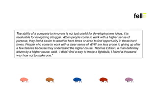 The ability of a company to innovate is not just useful for developing new ideas, it is
invaluable for navigating struggle. When people come to work with a higher sense of
purpose, they find it easier to weather hard times or even to find opportunity in those hard
times. People who come to work with a clear sense of WHY are less prone to giving up after
a few failures because they understand the higher cause. Thomas Edison, a man definitely
driven by a higher cause, said, “I didn’t find a way to make a lightbulb, I found a thousand
way how not to make one.”
 