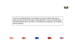 Trust is a remarkable thing. Trust allows us to rely on others. We rely on
those we trust for advice to help us make decisions. Trust is the bedrock for
the advancement of our own lives, our families our companies, our societies
and our species.
 