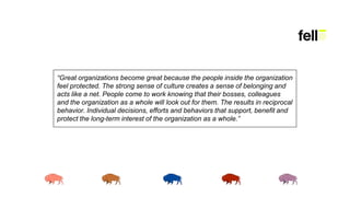 “Great organizations become great because the people inside the organization
feel protected. The strong sense of culture creates a sense of belonging and
acts like a net. People come to work knowing that their bosses, colleagues
and the organization as a whole will look out for them. The results in reciprocal
behavior. Individual decisions, efforts and behaviors that support, benefit and
protect the long-term interest of the organization as a whole.”
 