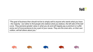 “The goal of business then should not be to simply sell to anyone who wants what you have
- the majority - but rather to find people who believe what you believe, the left side of the bell
curve. They perceive greater value in what you do and will happily pay a premium or suffer
some sort of inconvenience to be a part of your cause. They are the ones who, on their own
volition, will tell others about you.”
 