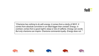 “Charisma has nothing to do with energy; it comes from a clarity of WHY. It
comes from absolute conviction in an ideal bigger than oneself. Energy, in
contract, comes from a good night’s sleep or lots of caffeine. Energy can excite.
But only charisma can inspire. Charisma commands loyalty. Energy does not. “
 