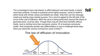 “For a message to have real impact, to affect behavior and seed loyalty, it needs
more than publicity. It needs to publicize some higher purpose, cause or belief to
which those with similar values and beliefs can relate. Only then can the message
create any lasting mass-market success. For a stunt to appeal to the left side of the
curve of the Law of Diffusion, WHY the stunt is being performed, beyond the desire to
generate press, must be clear. Though there may be short-term benefits without
clarity, loud is nothing more than excessive volume. Or in business vernacular:
clutter. And companies wonder why differentiation is such a challenge these days.
Have you heard the volume coming from some of them?”
 