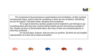 “For companies to be perceived as a great leaders and not dictators, all their symbols,
including their logos, need to stand for something in which we can all believe. SOmething
we can all support. That takes clarity, discipline and consistency.
For a logo to become a symbol, people must be inspired to use that logo to say
something about who they area. Couture fashion labels are the most obvious example of
this. People use them to demonstrate status. But many of them are somewhat generic in
what they symbolize….
It’s not just logos, however, that can serve as symbols. Symbols are any tangible
representation of a clear set of values and beliefs.”
 