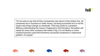 “It’s too easy to say that all they (companies) care about is their bottom line. All
companies are in business to make money, but being successful at it is not the
reason why things change so drastically. That only points to a symptom.
Without understanding the reason it happened in the first place, the pattern will
repeat for every other company that makes it big. It is not destiny or some
mystical business cycle that transforms successful companies in impersonal
goliaths. It’s people.”
 