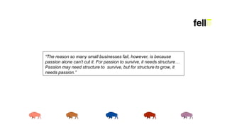 “The reason so many small businesses fail, however, is because
passion alone can’t cut it. For passion to survive, it needs structure…
Passion may need structure to survive, but for structure to grow, it
needs passion.”
 