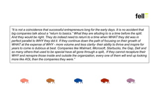 “It is not a coincidence that successful entrepreneurs long for the early days. It is no accident that
big companies talk about a “return to basics.” What they are alluding to is a time before the split.
And they would be right. They do indeed need to return to a time when WHAT they did was in
perfect parallel to WHY they did it. If they continue down the path of focusing on their growth of
WHAT at the expense of WHY - more volume and less clarity- their ability to thrive and inspire for
years to come is dubious at best. Companies like Walmart, Microsoft, Starbucks, the Gap, Dell and
so many others that used to be special have all gone through a split,. If they cannot recapture their
WHY and reinspire those inside and outside the organization, every one of them will end up looking
more like AOL than the companies they were.”
 