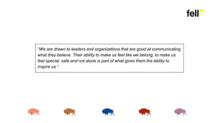 “We are drawn to leaders and organizations that are good at communicating
what they believe. Their ability to make us feel like we belong, to make us
feel special, safe and not alone is part of what gives them the ability to
inspire us.”
 