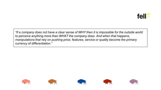 “If a company does not have a clear sense of WHY then it is impossible for the outside world
to perceive anything more than WHAT the company does. And when that happens,
manipulations that rely on pushing price, features, service or quality become the primary
currency of differentiation.”
 