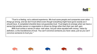 “Trust is a feeling, not a rational experience. We trust some people and companies even when
things go wrong, and we don’t trust others even though everything might have gone exactly as it
should have. A completed checklist does not guarantee trust. Trust begins to emerge when we have a
sense that another person or organization is driven by things other than their own self- gain.
With trust comes a sense of value- real value, not just value equated with money. Value by
definition, is the transference of trust. You can’t convince someone you have value, just as you can’t
convince someone to trust you.”
 