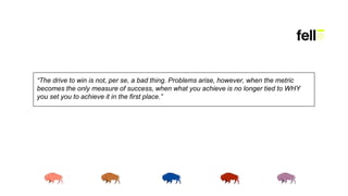 “The drive to win is not, per se, a bad thing. Problems arise, however, when the metric
becomes the only measure of success, when what you achieve is no longer tied to WHY
you set you to achieve it in the first place.”
 