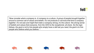 “Now consider what a company is. A company is a culture. A group of people brought together
around a common set of values and beliefs. It’s not products or services that bind a company
together. It’s not size and might that make a company strong, it’s the culture- the strong sense
of beliefs and values that everyone, from the CEO to the receptionist, all share. So the logic
follows, the goal is not to hire people who simply have a skill set you need, the goal is to hire
people who believe what you believe. “
 