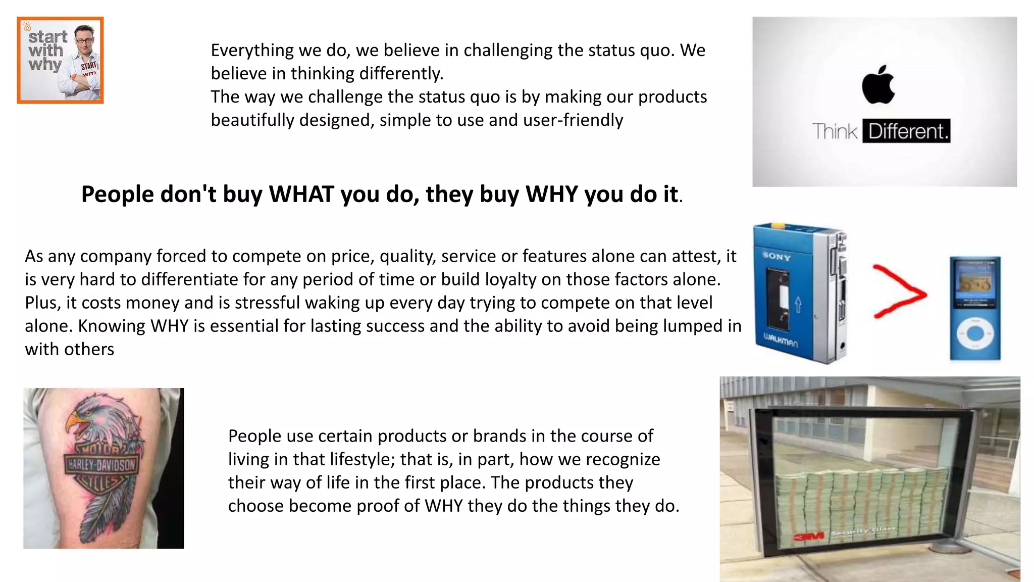 Everything we do, we believe in challenging the status quo. We
believe in thinking differently.
The way we challenge the status quo is by making our products
beautifully designed, simple to use and user-friendly
People don't buy WHAT you do, they buy WHY you do it.
As any company forced to compete on price, quality, service or features alone can attest, it
is very hard to differentiate for any period of time or build loyalty on those factors alone.
Plus, it costs money and is stressful waking up every day trying to compete on that level
alone. Knowing WHY is essential for lasting success and the ability to avoid being lumped in
with others
People use certain products or brands in the course of
living in that lifestyle; that is, in part, how we recognize
their way of life in the first place. The products they
choose become proof of WHY they do the things they do.
 