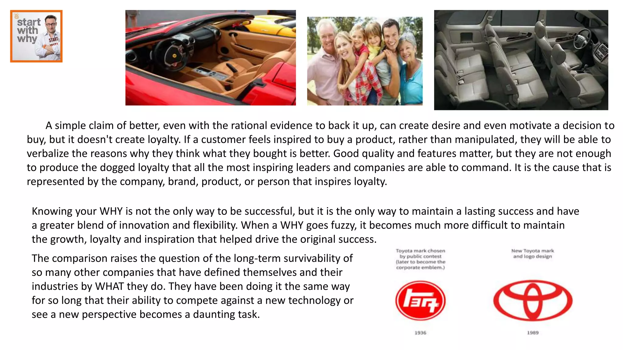 A simple claim of better, even with the rational evidence to back it up, can create desire and even motivate a decision to
buy, but it doesn't create loyalty. If a customer feels inspired to buy a product, rather than manipulated, they will be able to
verbalize the reasons why they think what they bought is better. Good quality and features matter, but they are not enough
to produce the dogged loyalty that all the most inspiring leaders and companies are able to command. It is the cause that is
represented by the company, brand, product, or person that inspires loyalty.
Knowing your WHY is not the only way to be successful, but it is the only way to maintain a lasting success and have
a greater blend of innovation and flexibility. When a WHY goes fuzzy, it becomes much more difficult to maintain
the growth, loyalty and inspiration that helped drive the original success.
The comparison raises the question of the long-term survivability of
so many other companies that have defined themselves and their
industries by WHAT they do. They have been doing it the same way
for so long that their ability to compete against a new technology or
see a new perspective becomes a daunting task.
 